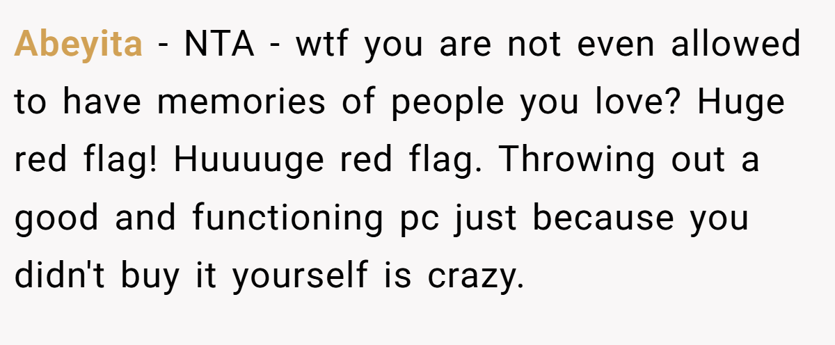 Abeyita - NTA - wtf you are not even allowed to have memories of people you love? Huge red flag! Huuuuge red flag. Throwing out a good and functioning pc just because you didn't buy it yourself is crazy.