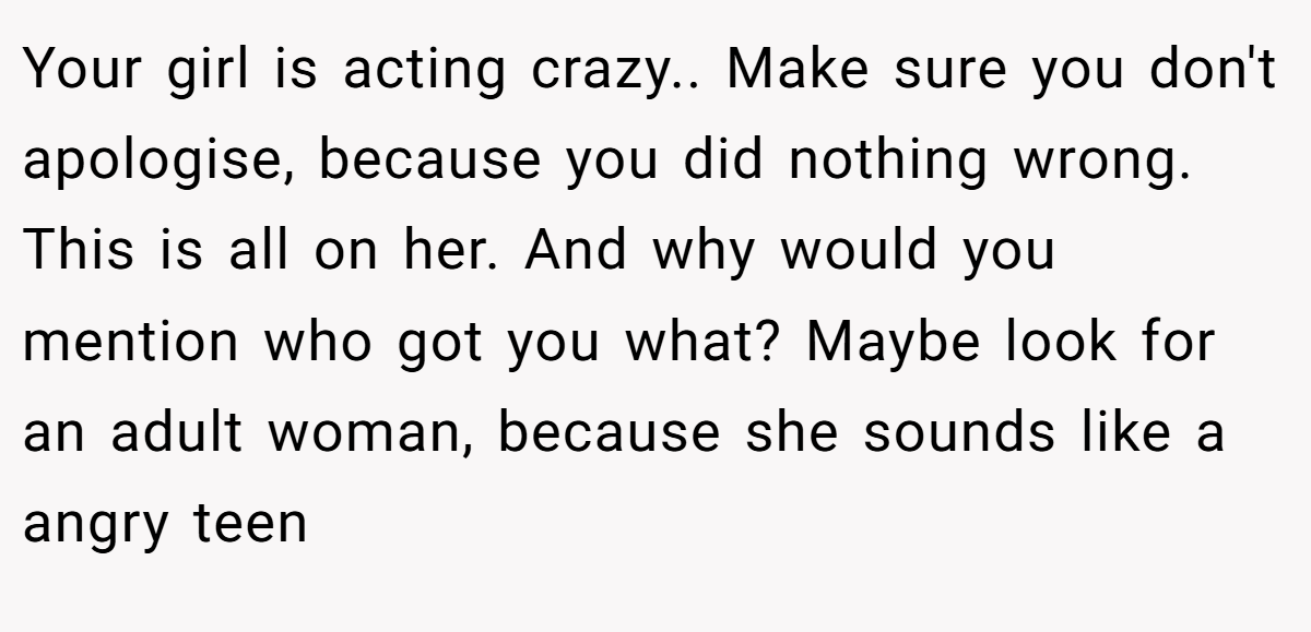 Your girl is acting crazy.. Make sure you don't apologise, because you did nothing wrong. This is all on her. And why would you mention who got you what? Maybe look for an adult woman, because she sounds like a angry teen