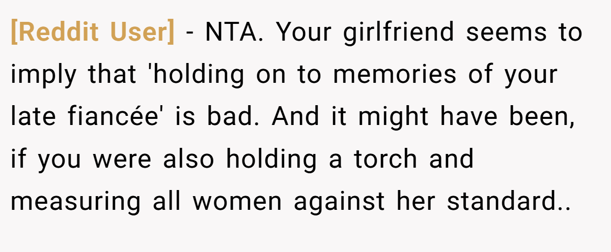 [Reddit User] - NTA. Your girlfriend seems to imply that 'holding on to memories of your late fiancée' is bad. And it might have been, if you were also holding a torch and measuring all women against her standard..