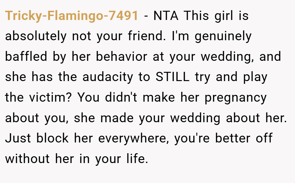 Tricky-Flamingo-7491 − NTA This girl is absolutely not your friend. I'm genuinely baffled by her behavior at your wedding, and she has the audacity to STILL try and play the victim? You didn't make her pregnancy about you, she made your wedding about her. Just block her everywhere, you're better off without her in your life.