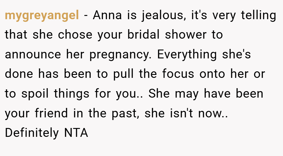 mygreyangel − Anna is jealous, it's very telling that she chose your bridal shower to announce her pregnancy. Everything she's done has been to pull the focus onto her or to spoil things for you.. She may have been your friend in the past, she isn't now.. Definitely NTA