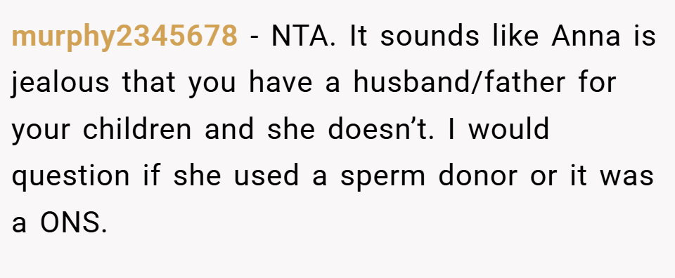 murphy2345678 − NTA. It sounds like Anna is jealous that you have a husband/father for your children and she doesn’t. I would question if she used a sperm donor or it was a ONS.
