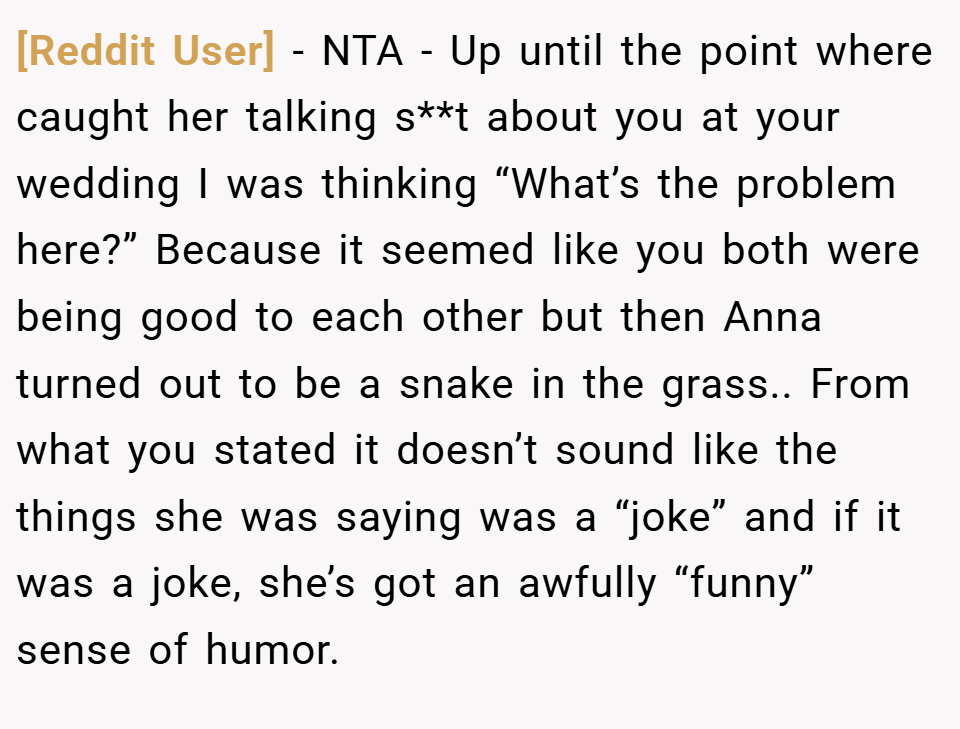 [Reddit User] − NTA - Up until the point where caught her talking s**t about you at your wedding I was thinking “What’s the problem here?” Because it seemed like you both were being good to each other but then Anna turned out to be a snake in the grass.. From what you stated it doesn’t sound like the things she was saying was a “joke” and if it was a joke, she’s got an awfully “funny” sense of humor.
