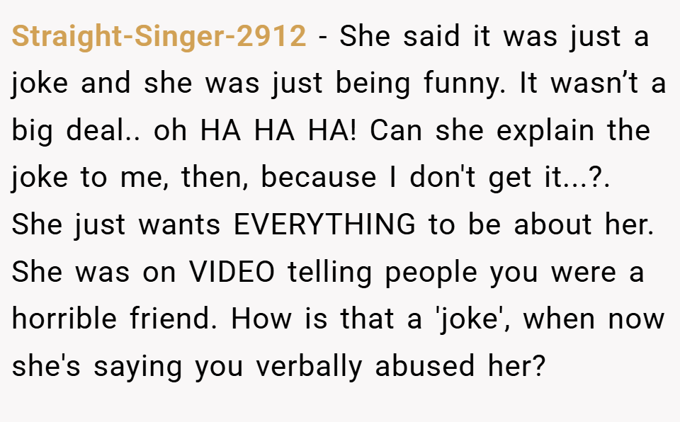 Straight-Singer-2912 − She said it was just a joke and she was just being funny. It wasn’t a big deal.. oh HA HA HA! Can she explain the joke to me, then, because I don't get it...?. She just wants EVERYTHING to be about her. She was on VIDEO telling people you were a horrible friend. How is that a 'joke', when now she's saying you verbally abused her?