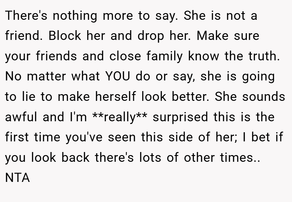 There's nothing more to say. She is not a friend. Block her and drop her. Make sure your friends and close family know the truth. No matter what YOU do or say, she is going to lie to make herself look better. She sounds awful and I'm **really** surprised this is the first time you've seen this side of her; I bet if you look back there's lots of other times.. NTA