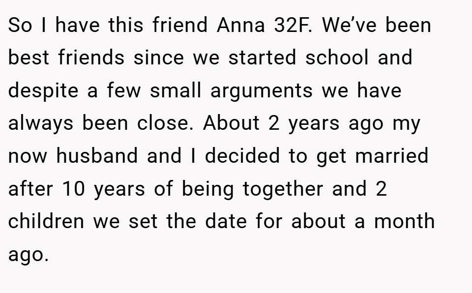 So I have this friend Anna 32F. We’ve been best friends since we started school and despite a few small arguments we have always been close. About 2 years ago my now husband and I decided to get married after 10 years of being together and 2 children we set the date for about a month ago.