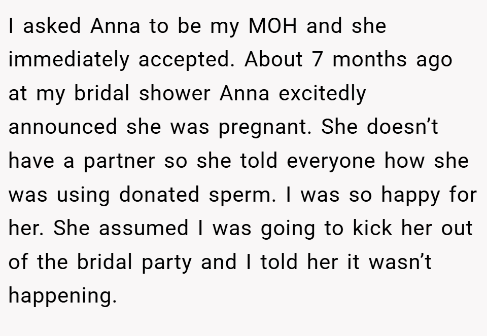 I asked Anna to be my MOH and she immediately accepted. About 7 months ago at my bridal shower Anna excitedly announced she was pregnant. She doesn’t have a partner so she told everyone how she was using donated sperm. I was so happy for her. She assumed I was going to kick her out of the bridal party and I told her it wasn’t happening.