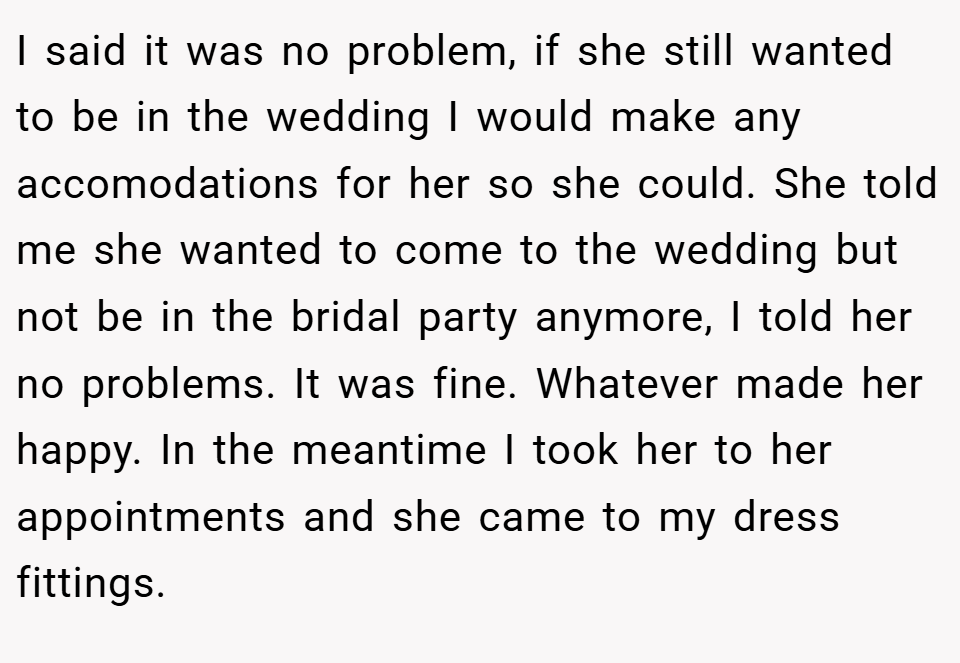 I said it was no problem, if she still wanted to be in the wedding I would make any accomodations for her so she could. She told me she wanted to come to the wedding but not be in the bridal party anymore, I told her no problems. It was fine. Whatever made her happy. In the meantime I took her to her appointments and she came to my dress fittings.
