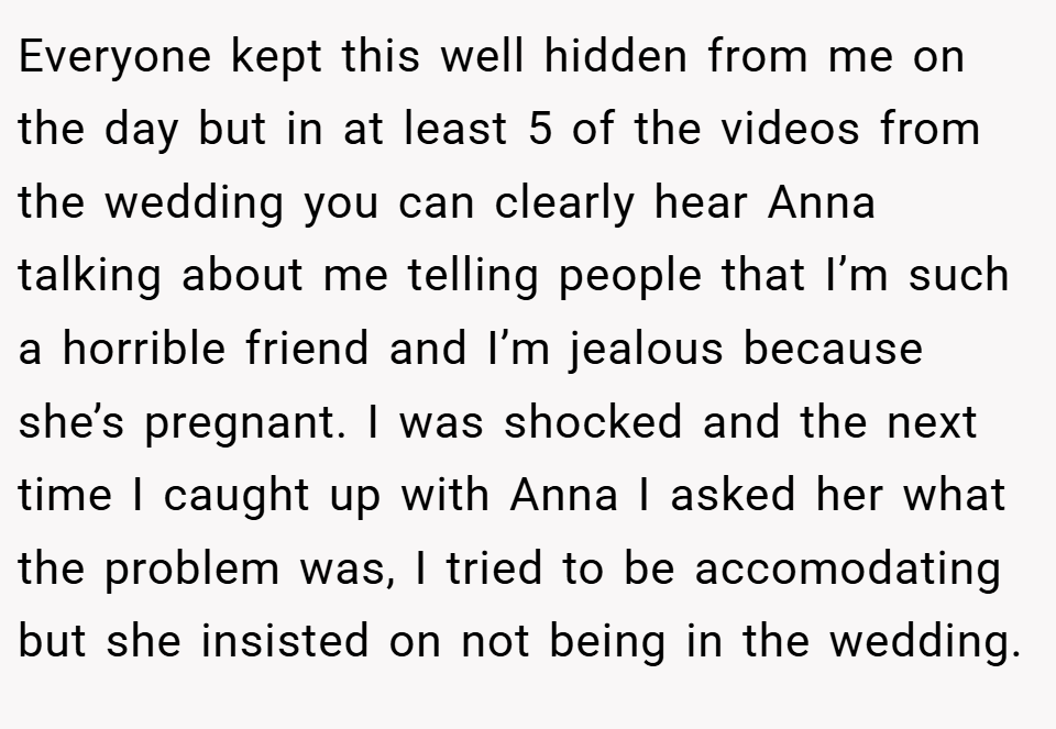 Everyone kept this well hidden from me on the day but in at least 5 of the videos from the wedding you can clearly hear Anna talking about me telling people that I’m such a horrible friend and I’m jealous because she’s pregnant. I was shocked and the next time I caught up with Anna I asked her what the problem was, I tried to be accomodating but she insisted on not being in the wedding.