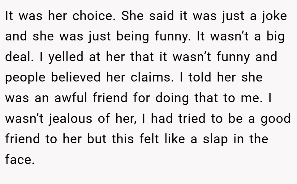 It was her choice. She said it was just a joke and she was just being funny. It wasn’t a big deal. I yelled at her that it wasn’t funny and people believed her claims. I told her she was an awful friend for doing that to me. I wasn’t jealous of her, I had tried to be a good friend to her but this felt like a slap in the face.