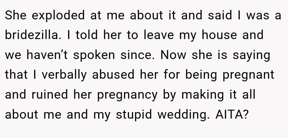 She exploded at me about it and said I was a bridezilla. I told her to leave my house and we haven’t spoken since. Now she is saying that I verbally abused her for being pregnant and ruined her pregnancy by making it all about me and my stupid wedding. AITA?