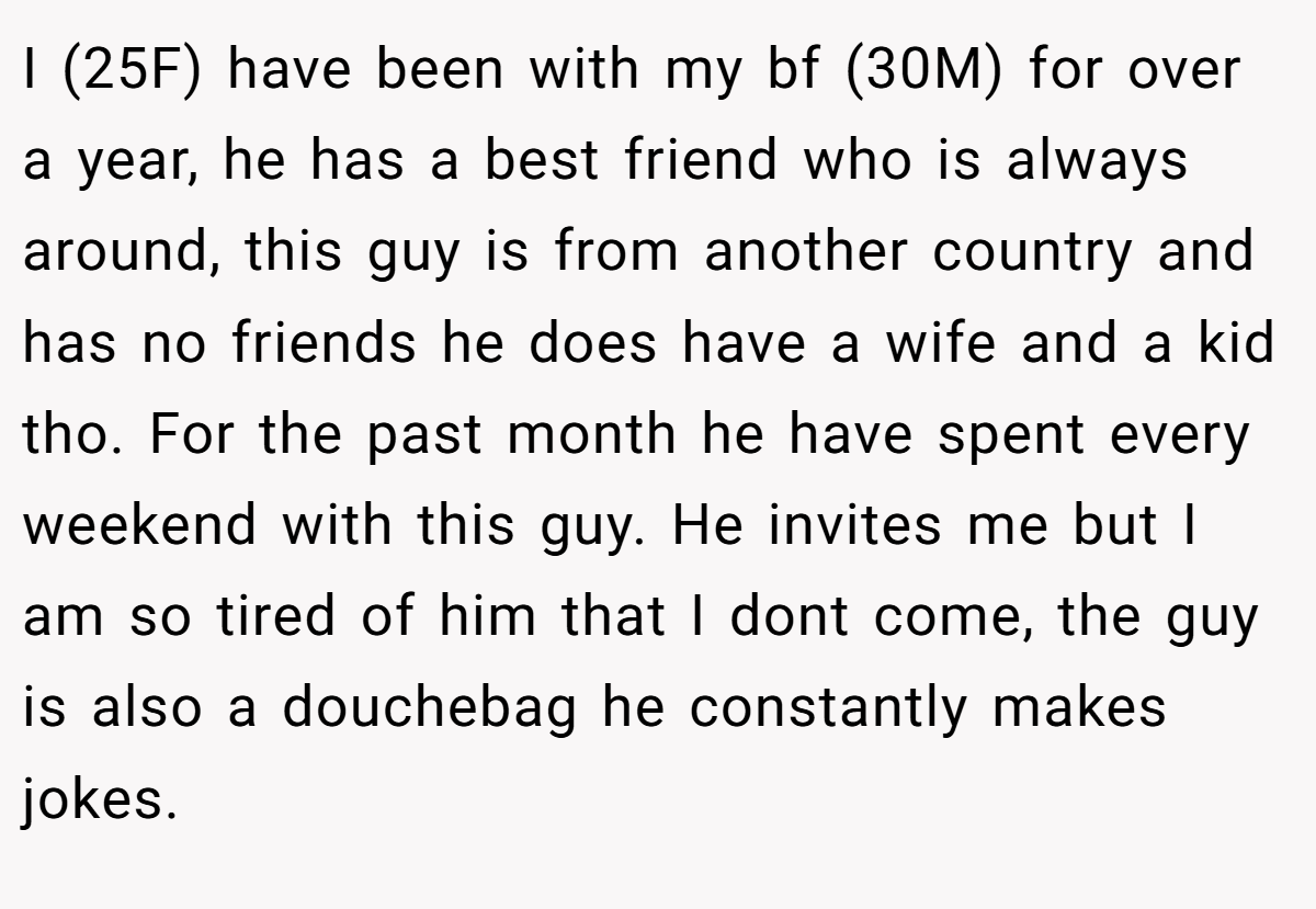 I (25F) have been with my bf (30M) for over a year, he has a best friend who is always around, this guy is from another country and has no friends he does have a wife and a kid tho. For the past month he have spent every weekend with this guy. He invites me but I am so tired of him that I dont come, the guy is also a douchebag he constantly makes jokes.