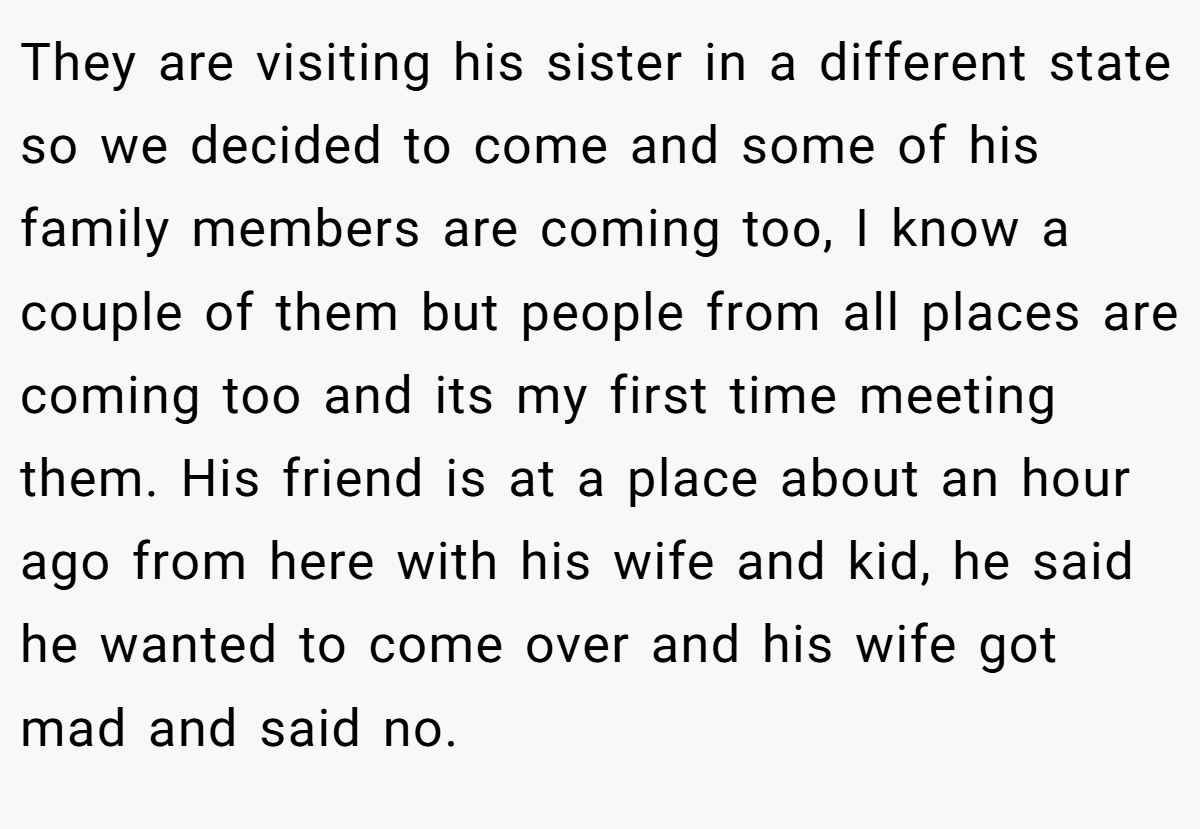 They are visiting his sister in a different state so we decided to come and some of his family members are coming too, I know a couple of them but people from all places are coming too and its my first time meeting them. His friend is at a place about an hour ago from here with his wife and kid, he said he wanted to come over and his wife got mad and said no.