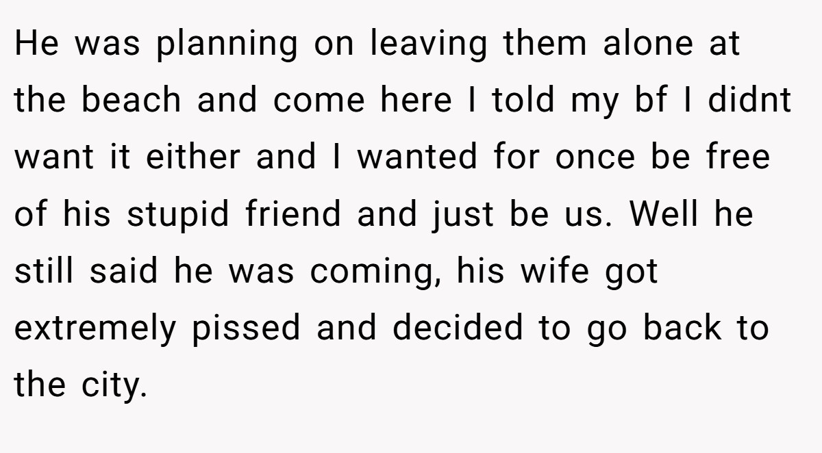 He was planning on leaving them alone at the beach and come here I told my bf I didnt want it either and I wanted for once be free of his stupid friend and just be us. Well he still said he was coming, his wife got extremely pissed and decided to go back to the city.