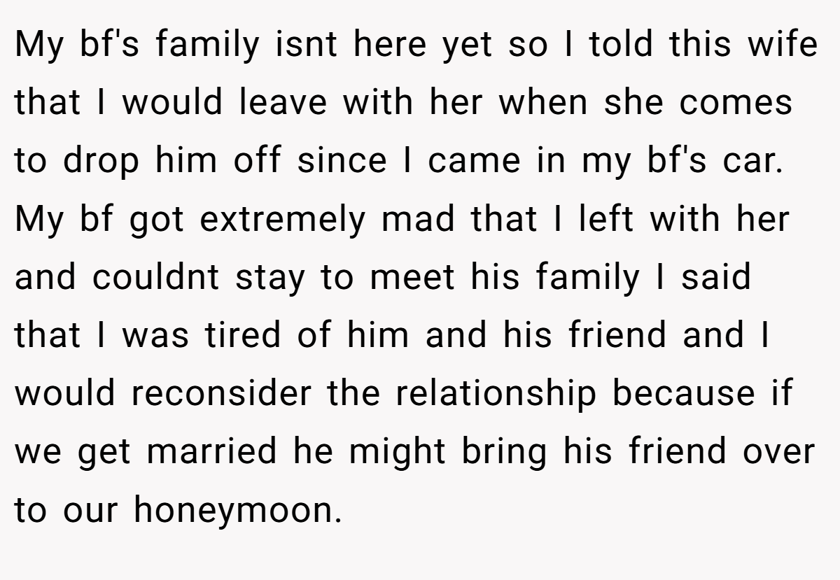 My bf's family isnt here yet so I told this wife that I would leave with her when she comes to drop him off since I came in my bf's car. My bf got extremely mad that I left with her and couldnt stay to meet his family I said that I was tired of him and his friend and I would reconsider the relationship because if we get married he might bring his friend over to our honeymoon.