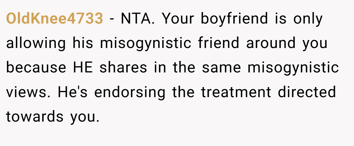 OldKnee4733 − NTA. Your boyfriend is only allowing his misogynistic friend around you because HE shares in the same misogynistic views. He's endorsing the treatment directed towards you.