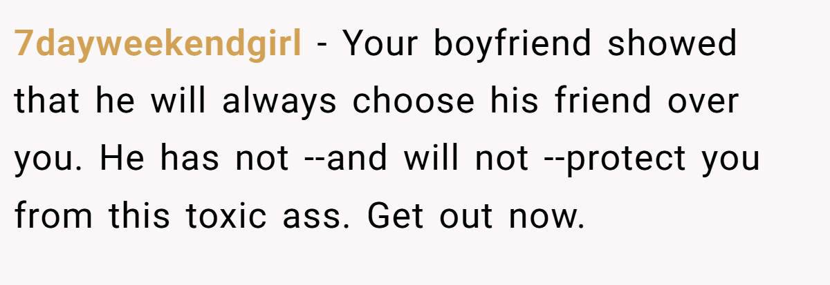 7dayweekendgirl − Your boyfriend showed that he will always choose his friend over you. He has not --and will not --protect you from this toxic ass. Get out now.