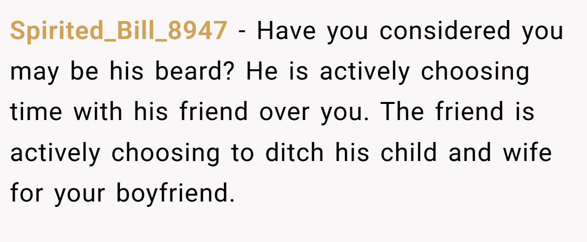 Spirited_Bill_8947 − Have you considered you may be his beard? He is actively choosing time with his friend over you. The friend is actively choosing to ditch his child and wife for your boyfriend.