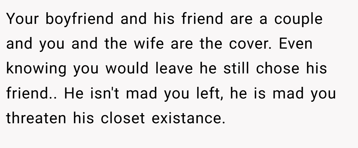 Your boyfriend and his friend are a couple and you and the wife are the cover. Even knowing you would leave he still chose his friend.. He isn't mad you left, he is mad you threaten his closet existance.