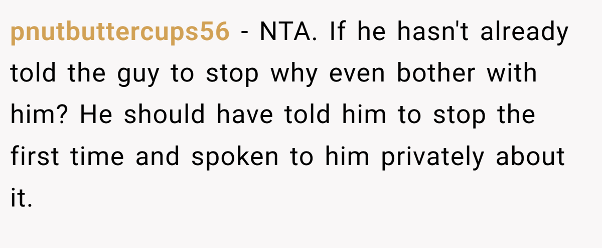 pnutbuttercups56 − NTA. If he hasn't already told the guy to stop why even bother with him? He should have told him to stop the first time and spoken to him privately about it.
