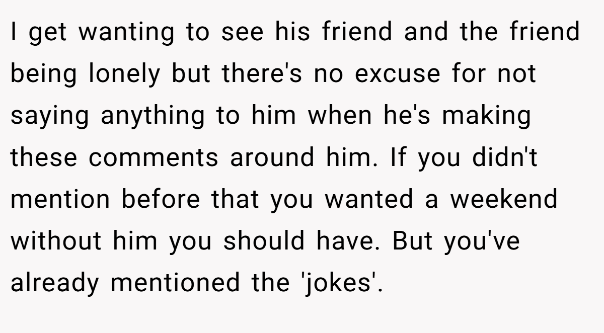 I get wanting to see his friend and the friend being lonely but there's no excuse for not saying anything to him when he's making these comments around him. If you didn't mention before that you wanted a weekend without him you should have. But you've already mentioned the 'jokes'.
