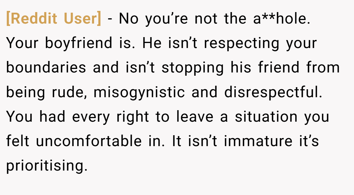 [Reddit User] − No you’re not the a**hole. Your boyfriend is. He isn’t respecting your boundaries and isn’t stopping his friend from being rude, misogynistic and disrespectful. You had every right to leave a situation you felt uncomfortable in. It isn’t immature it’s prioritising.