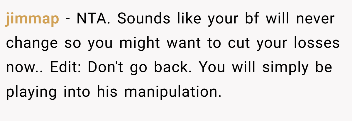jimmap − NTA. Sounds like your bf will never change so you might want to cut your losses now.. Edit: Don't go back. You will simply be playing into his manipulation.