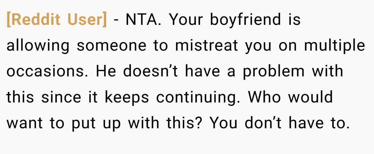 [Reddit User] − NTA. Your boyfriend is allowing someone to mistreat you on multiple occasions. He doesn’t have a problem with this since it keeps continuing. Who would want to put up with this? You don’t have to.