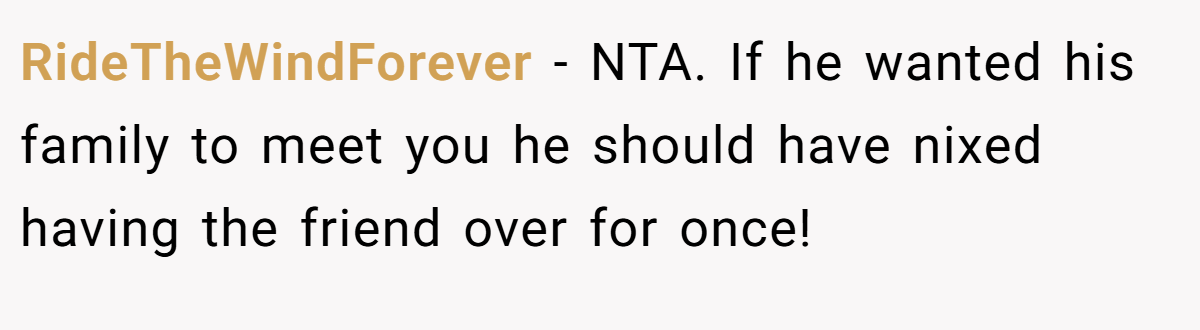 RideTheWindForever − NTA. If he wanted his family to meet you he should have nixed having the friend over for once!