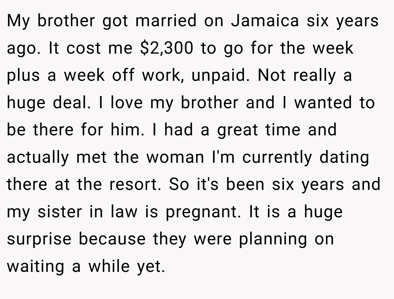 My brother got married on Jamaica six years ago. It cost me $2,300 to go for the week plus a week off work, unpaid. Not really a huge deal. I love my brother and I wanted to be there for him. I had a great time and actually met the woman I'm currently dating there at the resort. So it's been six years and my sister in law is pregnant. It is a huge surprise because they were planning on waiting a while yet.