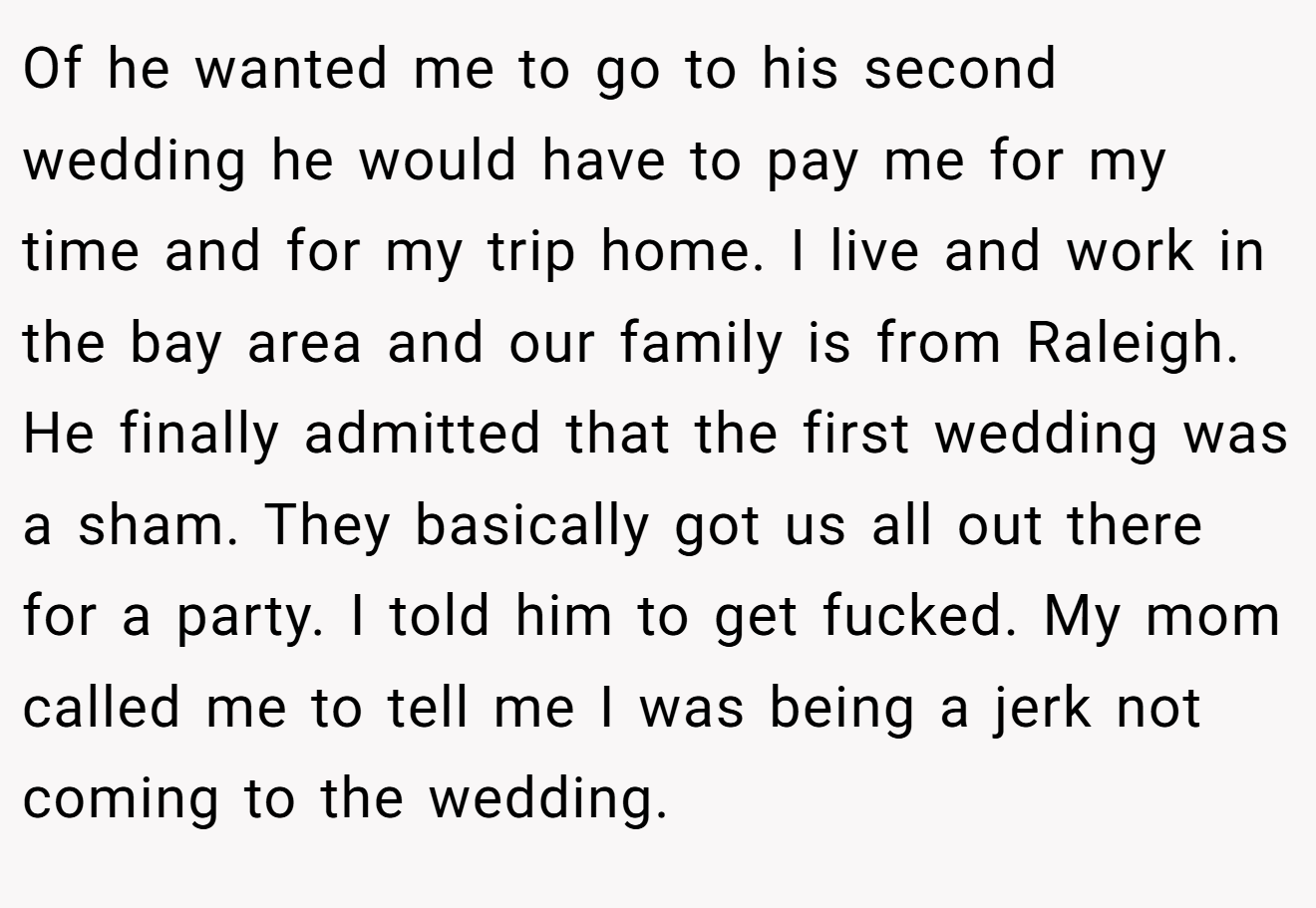 Of he wanted me to go to his second wedding he would have to pay me for my time and for my trip home. I live and work in the bay area and our family is from Raleigh. He finally admitted that the first wedding was a sham. They basically got us all out there for a party. I told him to get fucked. My mom called me to tell me I was being a jerk not coming to the wedding.