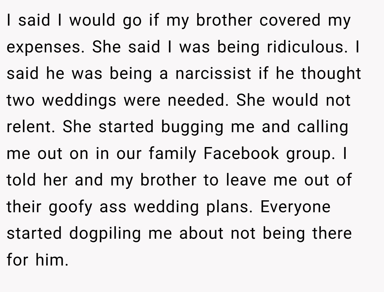 I said I would go if my brother covered my expenses. She said I was being ridiculous. I said he was being a narcissist if he thought two weddings were needed. She would not relent. She started bugging me and calling me out on in our family Facebook group. I told her and my brother to leave me out of their goofy ass wedding plans. Everyone started dogpiling me about not being there for him.