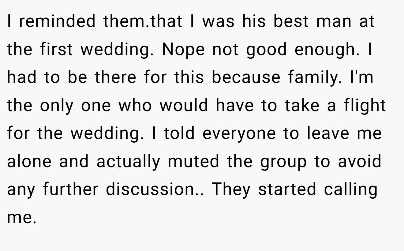 I reminded them.that I was his best man at the first wedding. Nope not good enough. I had to be there for this because family. I'm the only one who would have to take a flight for the wedding. I told everyone to leave me alone and actually muted the group to avoid any further discussion.. They started calling me.