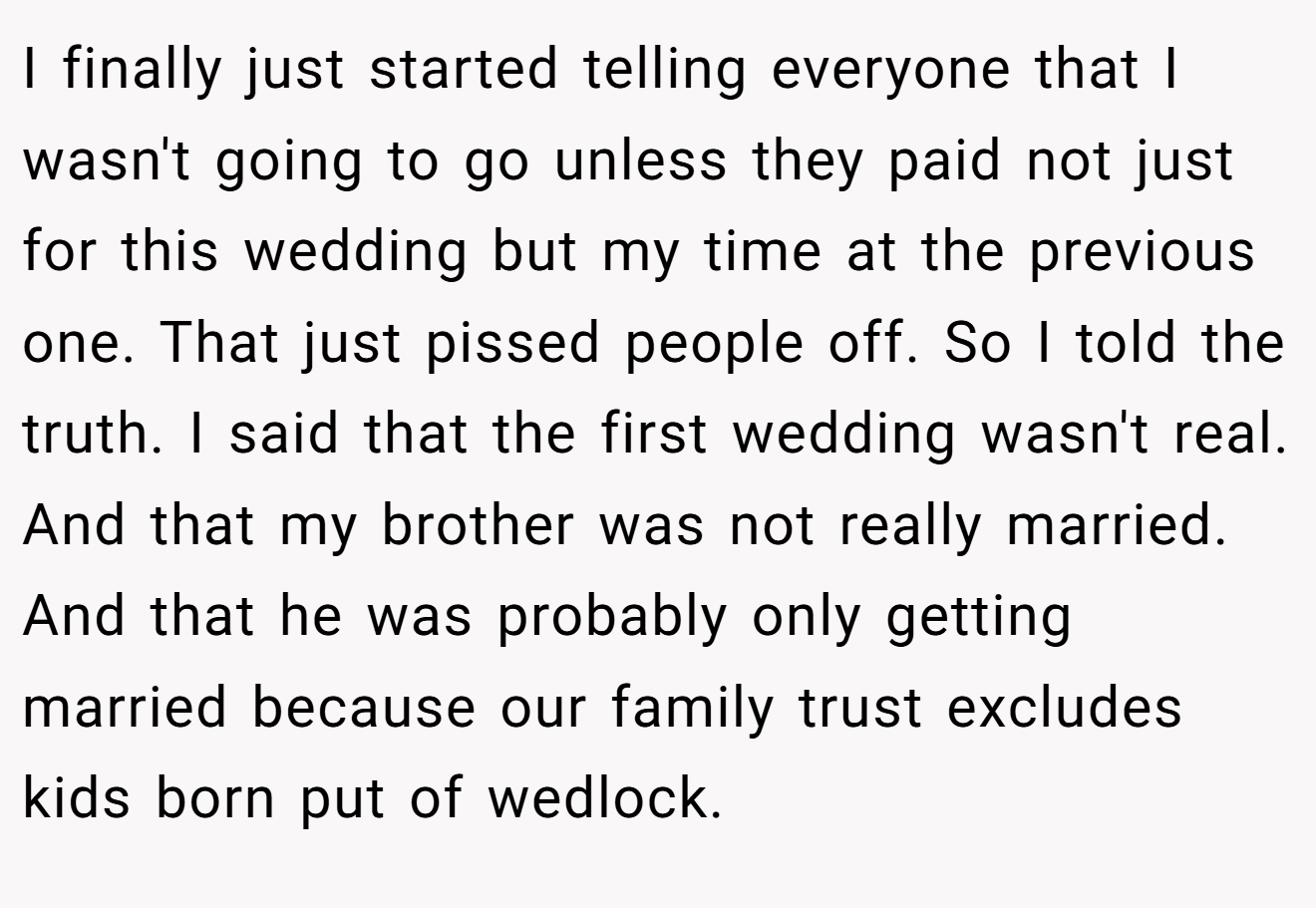 I finally just started telling everyone that I wasn't going to go unless they paid not just for this wedding but my time at the previous one. That just pissed people off. So I told the truth. I said that the first wedding wasn't real. And that my brother was not really married. And that he was probably only getting married because our family trust excludes kids born put of wedlock.