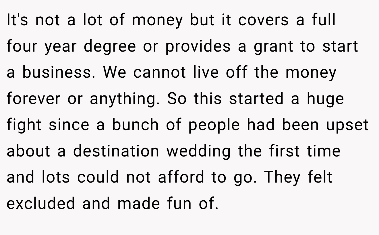 It's not a lot of money but it covers a full four year degree or provides a grant to start a business. We cannot live off the money forever or anything. So this started a huge fight since a bunch of people had been upset about a destination wedding the first time and lots could not afford to go. They felt excluded and made fun of.