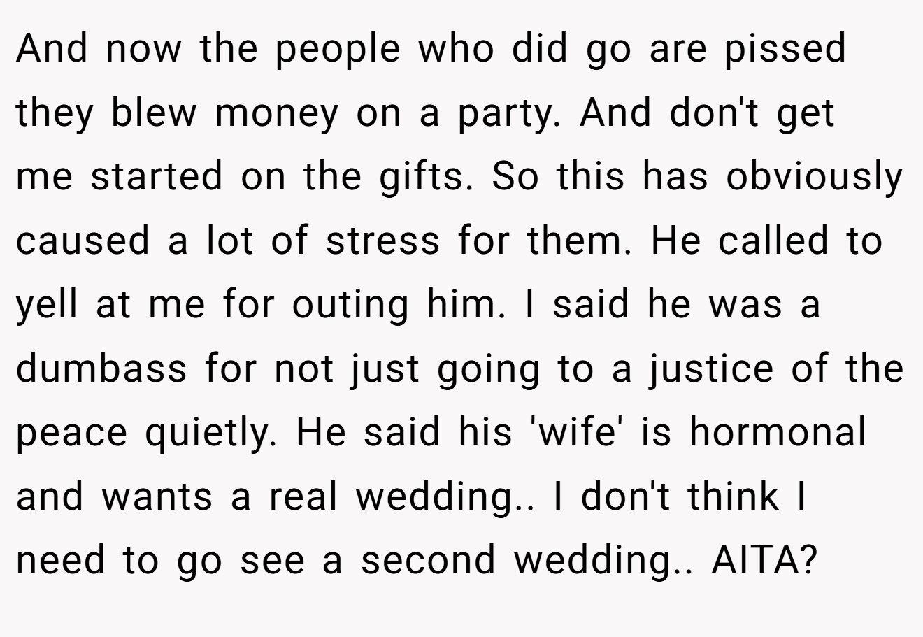 And now the people who did go are pissed they blew money on a party. And don't get me started on the gifts. So this has obviously caused a lot of stress for them. He called to yell at me for outing him. I said he was a dumbass for not just going to a justice of the peace quietly. He said his 'wife' is hormonal and wants a real wedding.. I don't think I need to go see a second wedding.. AITA?
