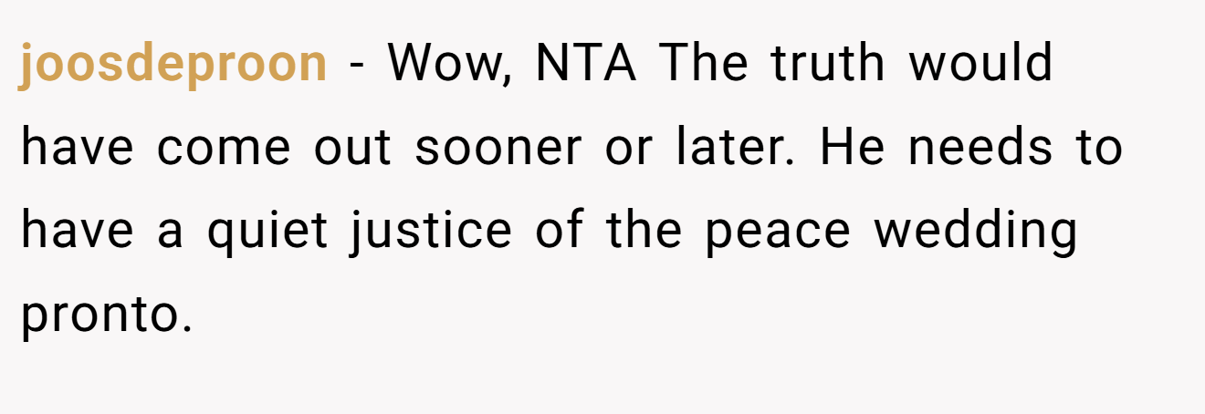 joosdeproon - Wow, NTA The truth would have come out sooner or later. He needs to have a quiet justice of the peace wedding pronto.