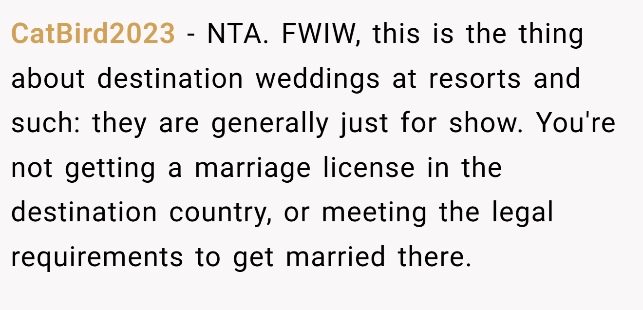 CatBird2023 - NTA. FWIW, this is the thing about destination weddings at resorts and such: they are generally just for show. You're not getting a marriage license in the destination country, or meeting the legal requirements to get married there.