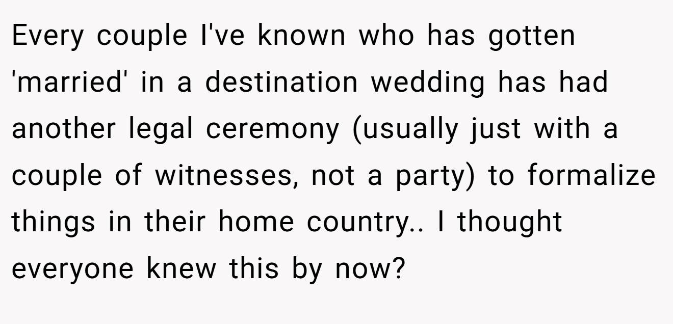 Every couple I've known who has gotten 'married' in a destination wedding has had another legal ceremony (usually just with a couple of witnesses, not a party) to formalize things in their home country.. I thought everyone knew this by now?