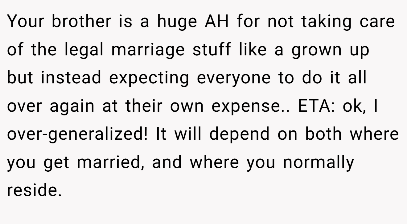 Your brother is a huge AH for not taking care of the legal marriage stuff like a grown up but instead expecting everyone to do it all over again at their own expense.. ETA: ok, I over-generalized! It will depend on both where you get married, and where you normally reside.