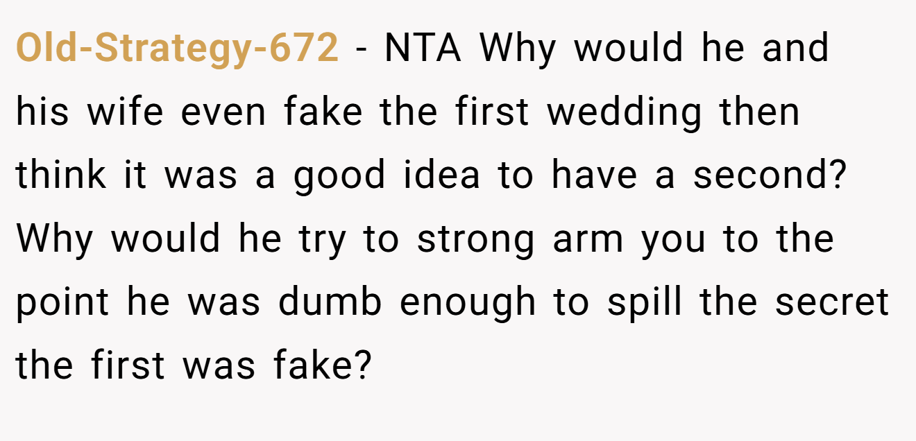 Old-Strategy-672 - NTA Why would he and his wife even fake the first wedding then think it was a good idea to have a second? Why would he try to strong arm you to the point he was dumb enough to spill the secret the first was fake?