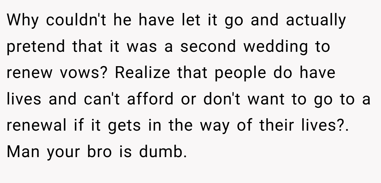 Why couldn't he have let it go and actually pretend that it was a second wedding to renew vows? Realize that people do have lives and can't afford or don't want to go to a renewal if it gets in the way of their lives?. Man your bro is dumb.