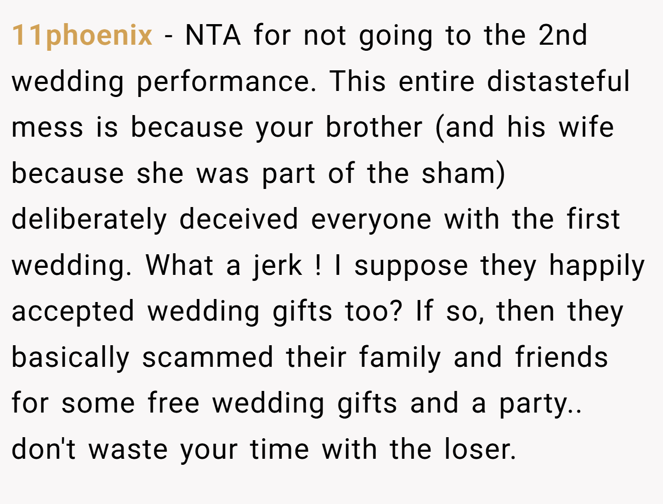 11phoenix - NTA for not going to the 2nd wedding performance. This entire distasteful mess is because your brother (and his wife because she was part of the sham) deliberately deceived everyone with the first wedding. What a jerk ! I suppose they happily accepted wedding gifts too? If so, then they basically scammed their family and friends for some free wedding gifts and a party.. don't waste your time with the loser.