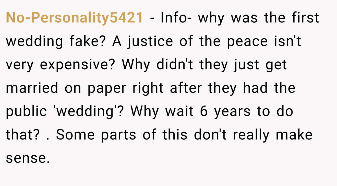 No-Personality5421 - Info- why was the first wedding fake? A justice of the peace isn't very expensive? Why didn't they just get married on paper right after they had the public 'wedding'? Why wait 6 years to do that? . Some parts of this don't really make sense. 