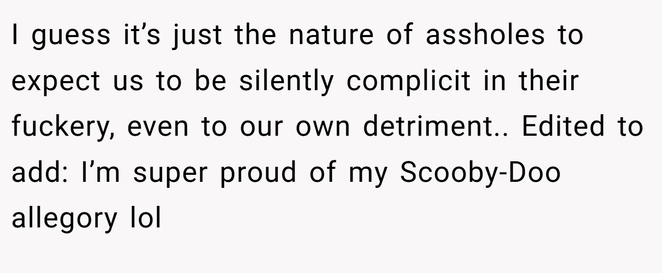 I guess it’s just the nature of assholes to expect us to be silently complicit in their fuckery, even to our own detriment.. Edited to add: I’m super proud of my Scooby-Doo allegory lol