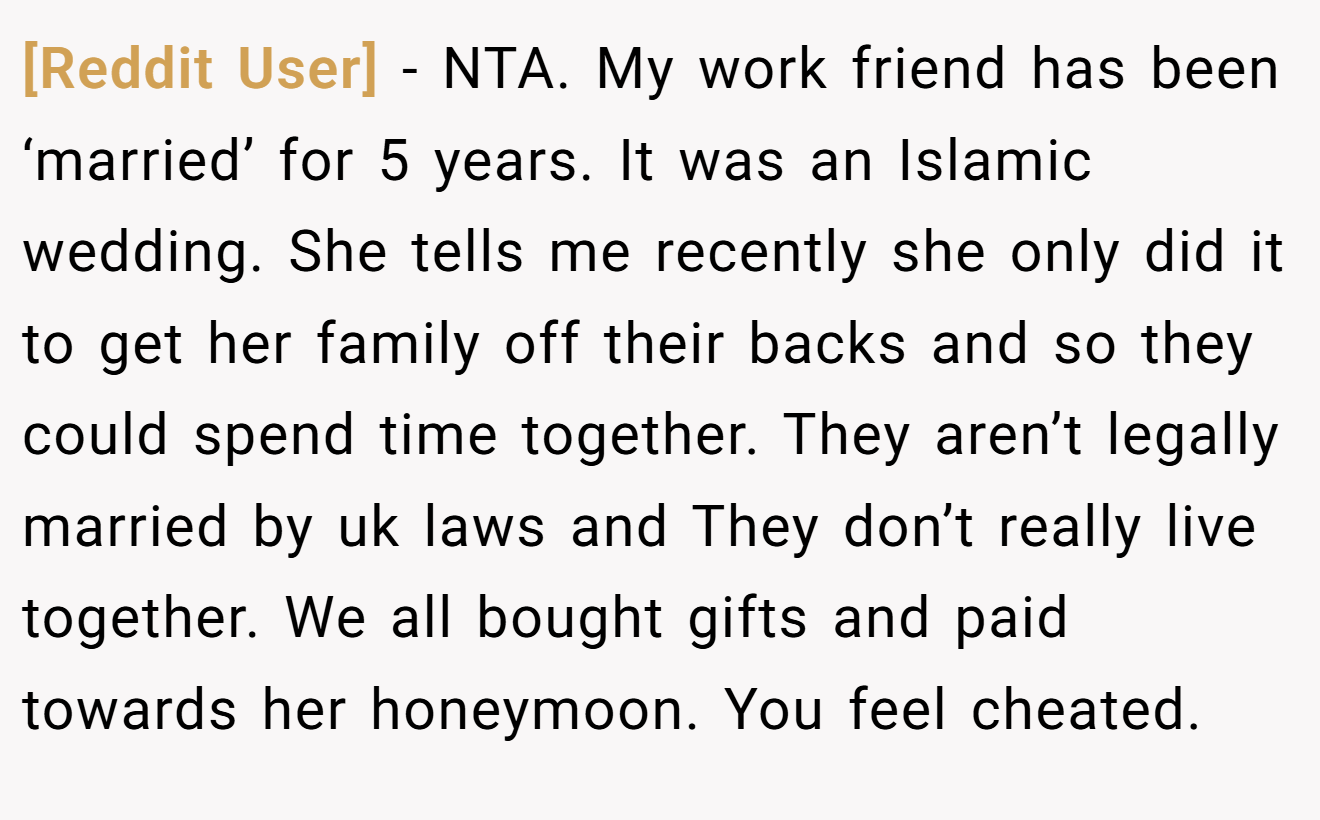 [Reddit User] - NTA. My work friend has been ‘married’ for 5 years. It was an Islamic wedding. She tells me recently she only did it to get her family off their backs and so they could spend time together. They aren’t legally married by uk laws and They don’t really live together. We all bought gifts and paid towards her honeymoon. You feel cheated.