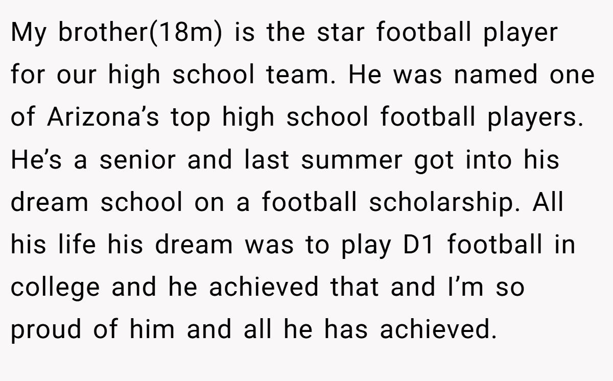 My brother(18m) is the star football player for our high school team. He was named one of Arizona’s top high school football players. He’s a senior and last summer got into his dream school on a football scholarship. All his life his dream was to play D1 football in college and he achieved that and I’m so proud of him and all he has achieved.