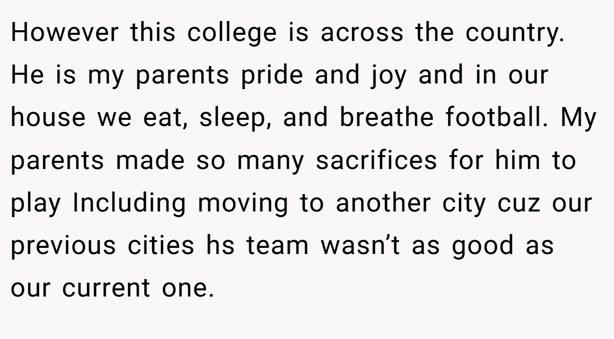 However this college is across the country. He is my parents pride and joy and in our house we eat, sleep, and breathe football. My parents made so many sacrifices for him to play Including moving to another city cuz our previous cities hs team wasn’t as good as our current one.