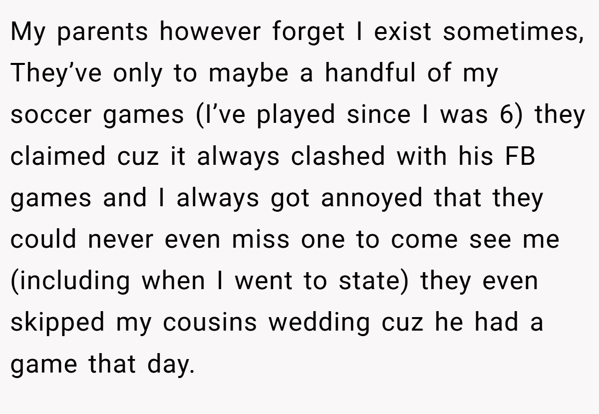 My parents however forget I exist sometimes, They’ve only to maybe a handful of my soccer games (I’ve played since I was 6) they claimed cuz it always clashed with his FB games and I always got annoyed that they could never even miss one to come see me (including when I went to state) they even skipped my cousins wedding cuz he had a game that day.