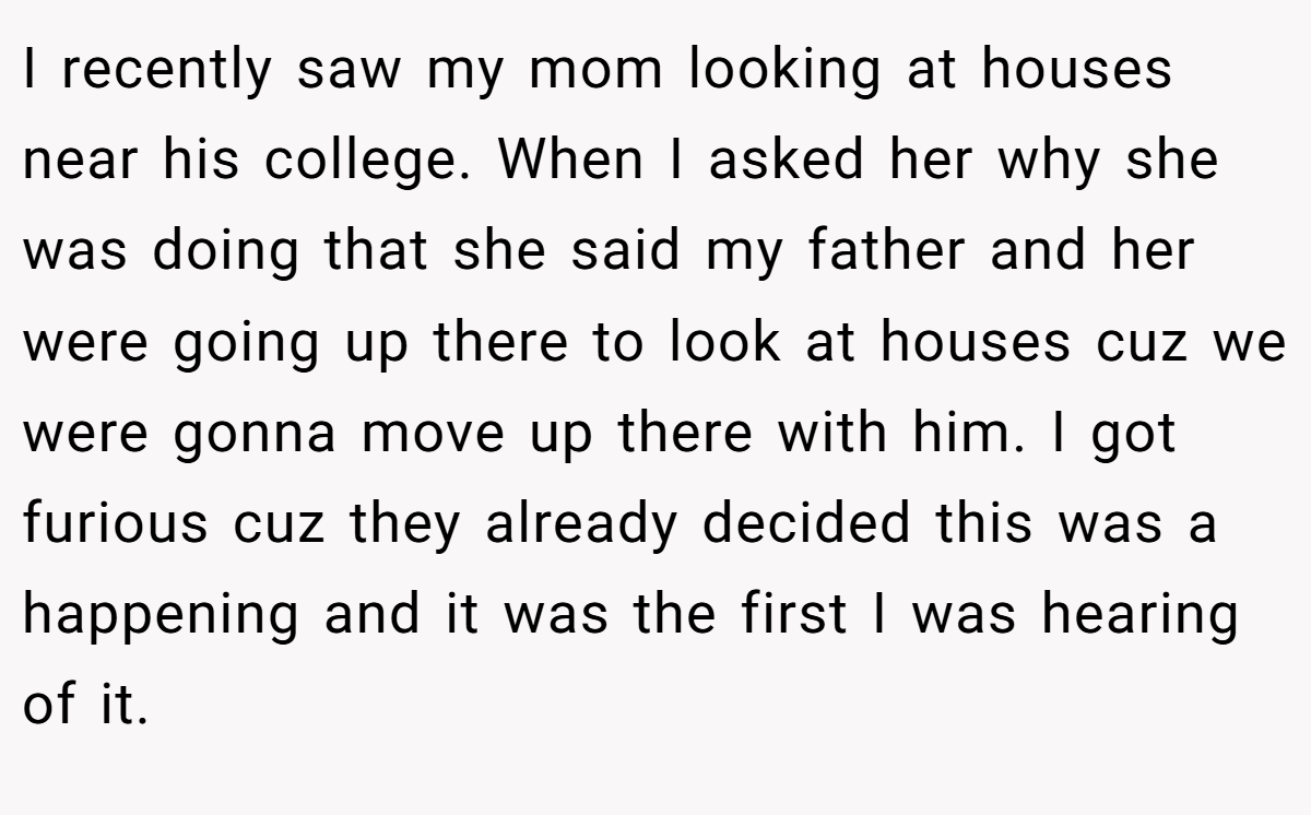 I recently saw my mom looking at houses near his college. When I asked her why she was doing that she said my father and her were going up there to look at houses cuz we were gonna move up there with him. I got furious cuz they already decided this was a happening and it was the first I was hearing of it.